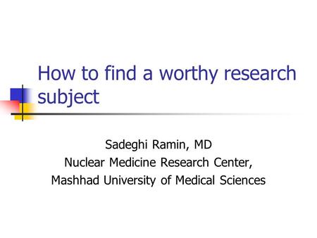 How to find a worthy research subject Sadeghi Ramin, MD Nuclear Medicine Research Center, Mashhad University of Medical Sciences.