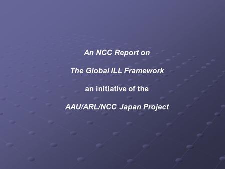 An NCC Report on The Global ILL Framework an initiative of the AAU/ARL/NCC Japan Project.