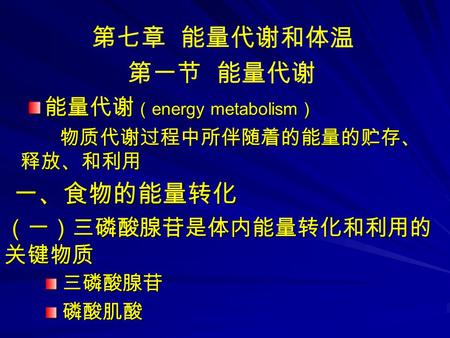 第七章 能量代谢和体温 第一节 能量代谢 能量代谢 （ energy metabolism ） 物质代谢过程中所伴随着的能量的贮存、 释放、和利用 物质代谢过程中所伴随着的能量的贮存、 释放、和利用 一、食物的能量转化 （一）三磷酸腺苷是体内能量转化和利用的 关键物质 三磷酸腺苷磷酸肌酸.