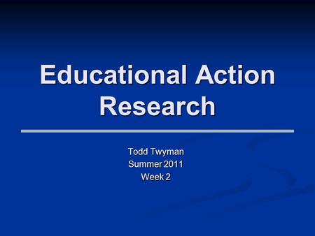 Educational Action Research Todd Twyman Summer 2011 Week 2.