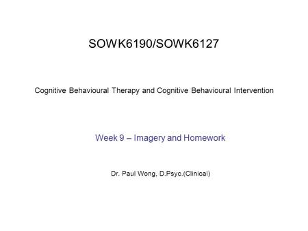 SOWK6190/SOWK6127 Cognitive Behavioural Therapy and Cognitive Behavioural Intervention Week 9 – Imagery and Homework Dr. Paul Wong, D.Psyc.(Clinical)
