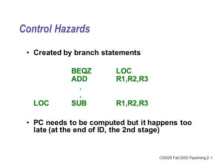 CIS629 Fall 2002 Pipelining 2- 1 Control Hazards Created by branch statements BEQZLOC ADDR1,R2,R3. LOCSUBR1,R2,R3 PC needs to be computed but it happens.