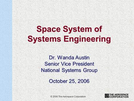 1 Space System of Systems Engineering Dr. Wanda Austin Senior Vice President National Systems Group October 25, 2006 © 2006 The Aerospace Corporation.