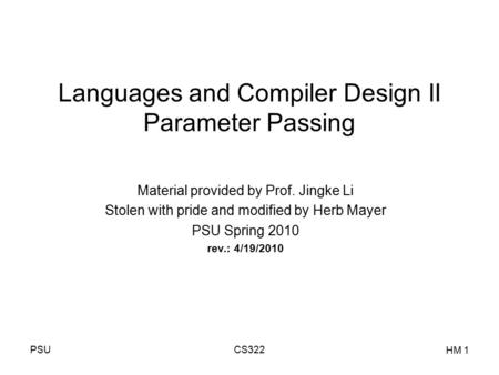 PSUCS322 HM 1 Languages and Compiler Design II Parameter Passing Material provided by Prof. Jingke Li Stolen with pride and modified by Herb Mayer PSU.