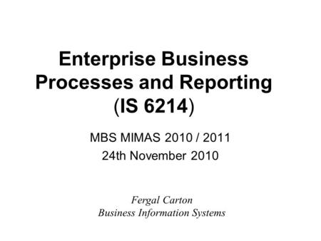 Enterprise Business Processes and Reporting (IS 6214) MBS MIMAS 2010 / 2011 24th November 2010 Fergal Carton Business Information Systems.
