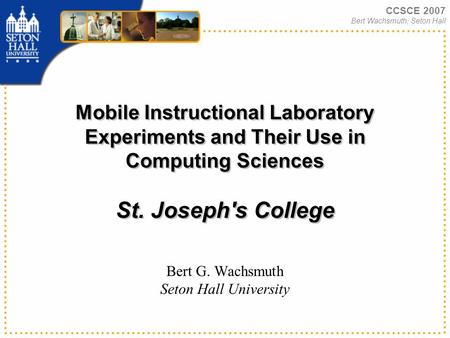 CCSCE 2007 Bert Wachsmuth, Seton Hall Mobile Instructional Laboratory Experiments and Their Use in Computing Sciences St. Joseph's College Bert G. Wachsmuth.