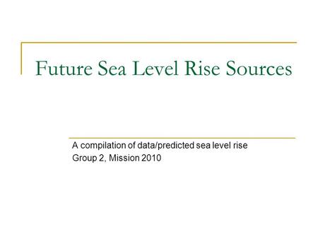 Future Sea Level Rise Sources A compilation of data/predicted sea level rise Group 2, Mission 2010.