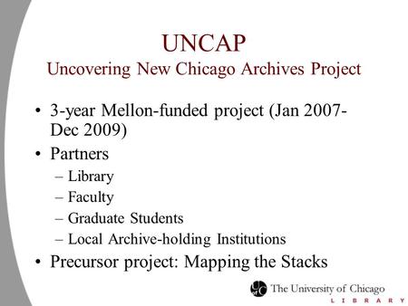 UNCAP Uncovering New Chicago Archives Project 3-year Mellon-funded project (Jan 2007- Dec 2009) Partners –Library –Faculty –Graduate Students –Local Archive-holding.