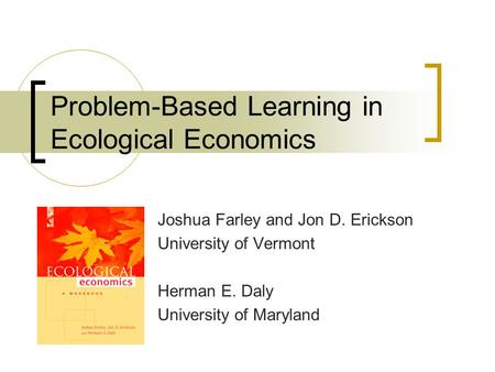 Problem-Based Learning in Ecological Economics Joshua Farley and Jon D. Erickson University of Vermont Herman E. Daly University of Maryland.