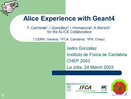 1 Alice Experience with Geant4 F.Carminati 1, I.González 2, I.Hrivnacova 3, A.Morsch 1 for the ALICE Collaboration ( 1 CERN, Geneva; 2 IFCA, Cantabria;