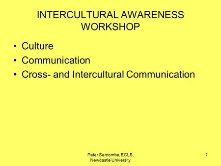 Peter Sercombe, ECLS, Newcastle University 1 INTERCULTURAL AWARENESS WORKSHOP Culture Communication Cross- and Intercultural Communication.