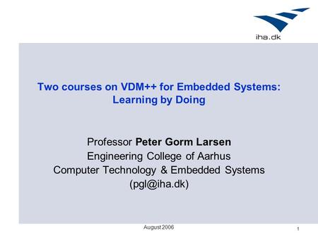 August 2006 1 Two courses on VDM++ for Embedded Systems: Learning by Doing Professor Peter Gorm Larsen Engineering College of Aarhus Computer Technology.