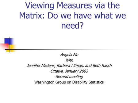 Viewing Measures via the Matrix: Do we have what we need? Angela Me With Jennifer Madans, Barbara Altman, and Beth Rasch Ottawa, January 2003 Second meeting.