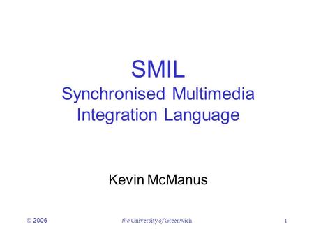 © 2006the University of Greenwich1 SMIL Synchronised Multimedia Integration Language Kevin McManus.