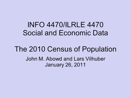 INFO 4470/ILRLE 4470 Social and Economic Data The 2010 Census of Population John M. Abowd and Lars Vilhuber January 26, 2011.
