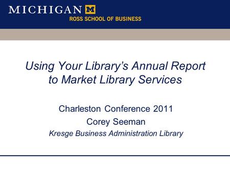Using Your Library’s Annual Report to Market Library Services Charleston Conference 2011 Corey Seeman Kresge Business Administration Library.