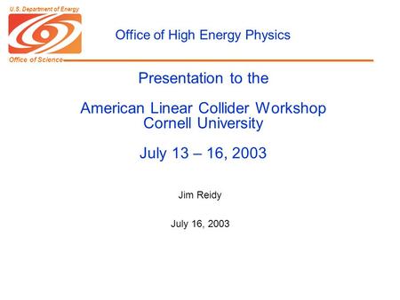 Office of Science U.S. Department of Energy Presentation to the American Linear Collider Workshop Cornell University July 13 – 16, 2003 Jim Reidy July.