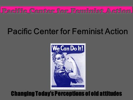 Pacific Center for Feminist Action Changing Today’s Perceptions of old attitudes.