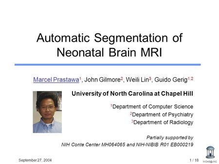September 27, 20041 / 18 Automatic Segmentation of Neonatal Brain MRI Marcel Prastawa 1, John Gilmore 2, Weili Lin 3, Guido Gerig 1,2 University.