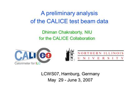 A preliminary analysis of the CALICE test beam data Dhiman Chakraborty, NIU for the CALICE Collaboration LCWS07, Hamburg, Germany May 29 - June 3, 2007.