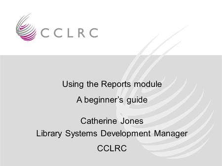 Using the Reports module A beginner’s guide Catherine Jones Library Systems Development Manager CCLRC.