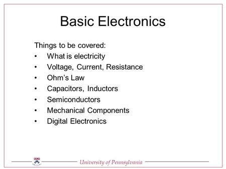 University of Pennsylvania Basic Electronics Things to be covered: What is electricity Voltage, Current, Resistance Ohm’s Law Capacitors, Inductors Semiconductors.