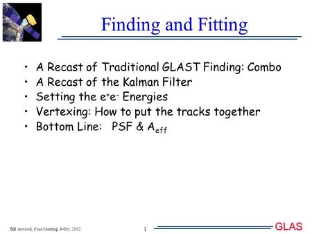 Bill Atwood, Core Meeting, 9-Oct. 2002 GLAS T 1 Finding and Fitting A Recast of Traditional GLAST Finding: Combo A Recast of the Kalman Filter Setting.