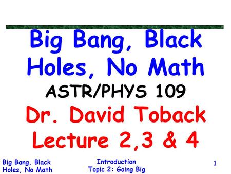 Introduction Topic 2: Going Big Big Bang, Black Holes, No Math 1 Big Bang, Black Holes, No Math ASTR/PHYS 109 Dr. David Toback Lecture 2,3 & 4.