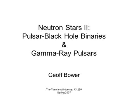 The Transient Universe: AY 250 Spring 2007 Neutron Stars II: Pulsar-Black Hole Binaries & Gamma-Ray Pulsars Geoff Bower.
