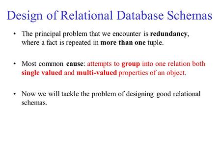 The principal problem that we encounter is redundancy, where a fact is repeated in more than one tuple. Most common cause: attempts to group into one relation.