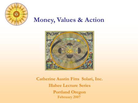 Catherine Austin Fitts Solari, Inc. Illahee Lecture Series Portland Oregon February 2007 Money, Values & Action.