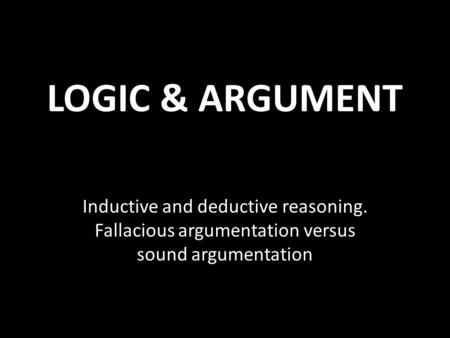 LOGIC & ARGUMENT Inductive and deductive reasoning. Fallacious argumentation versus sound argumentation.