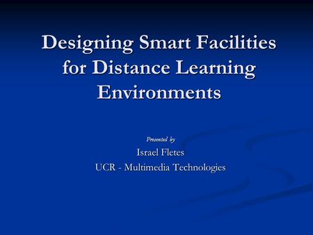 Designing Smart Facilities for Distance Learning Environments Presented by Israel Fletes UCR - Multimedia Technologies.