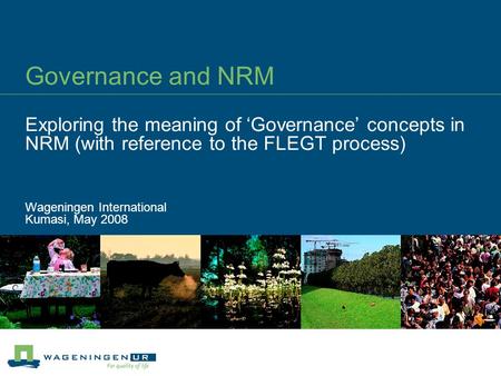 Governance and NRM Exploring the meaning of ‘Governance’ concepts in NRM (with reference to the FLEGT process) Wageningen International Kumasi, May 2008.