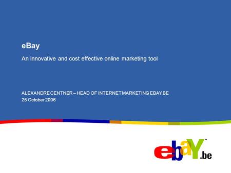 EBay An innovative and cost effective online marketing tool ALEXANDRE CENTNER – HEAD OF INTERNET MARKETING EBAY.BE 25 October 2006.
