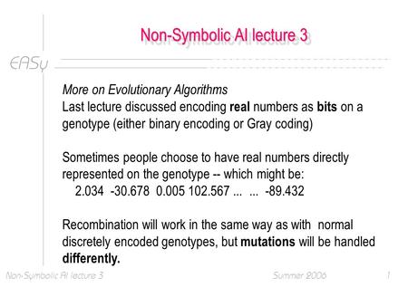 EASy Summer 2006Non-Symbolic AI lecture 31 More on Evolutionary Algorithms Last lecture discussed encoding real numbers as bits on a genotype (either binary.
