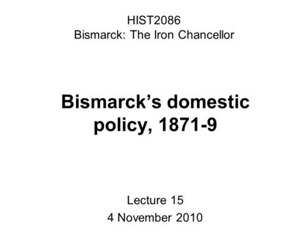 HIST2086 Bismarck: The Iron Chancellor Bismarck’s domestic policy, 1871-9 Lecture 15 4 November 2010.