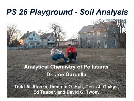 PS 26 Playground - Soil Analysis Analytical Chemistry of Pollutants Dr. Joe Gardella Todd M. Alonzo, Dominic O. Hull, Doris J. Glykys, Ed Tasber, and David.