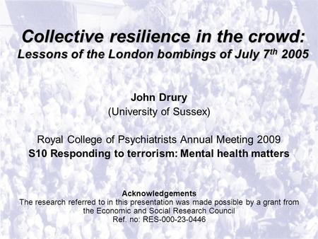 Collective resilience in the crowd: Lessons of the London bombings of July 7 th 2005 John Drury (University of Sussex) Royal College of Psychiatrists Annual.