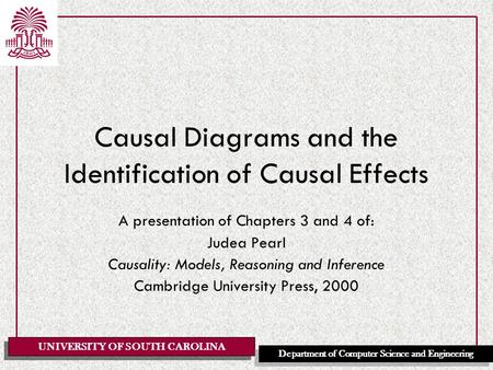 UNIVERSITY OF SOUTH CAROLINA Department of Computer Science and Engineering Causal Diagrams and the Identification of Causal Effects A presentation of.