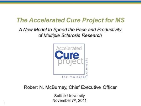 The Accelerated Cure Project for MS 1 Suffolk University November 7 th, 2011 Robert N. McBurney, Chief Executive Officer A New Model to Speed the Pace.