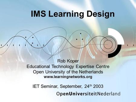 IMS Learning Design Rob Koper Educational Technology Expertise Centre Open University of the Netherlands www.learningnetworks.org IET Seminar, September,