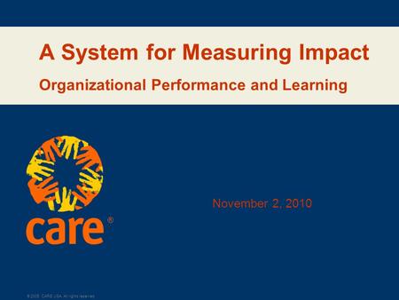 ® © 2005, CARE USA. All rights reserved. A System for Measuring Impact Organizational Performance and Learning November 2, 2010.