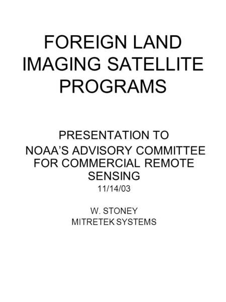 FOREIGN LAND IMAGING SATELLITE PROGRAMS PRESENTATION TO NOAA’S ADVISORY COMMITTEE FOR COMMERCIAL REMOTE SENSING 11/14/03 W. STONEY MITRETEK SYSTEMS.