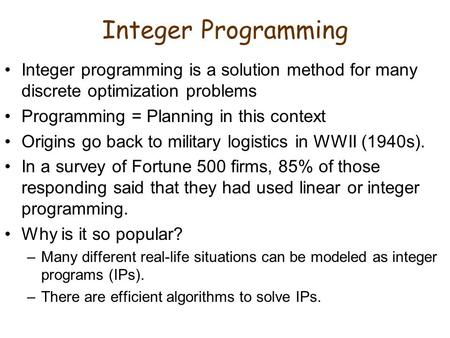 Integer Programming Integer programming is a solution method for many discrete optimization problems Programming = Planning in this context Origins go.