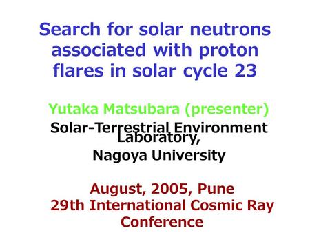 Search for solar neutrons associated with proton flares in solar cycle 23 Yutaka Matsubara (presenter) Solar-Terrestrial Environment Laboratory, Nagoya.