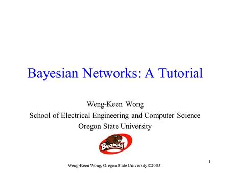 Weng-Keen Wong, Oregon State University ©2005 1 Bayesian Networks: A Tutorial Weng-Keen Wong School of Electrical Engineering and Computer Science Oregon.