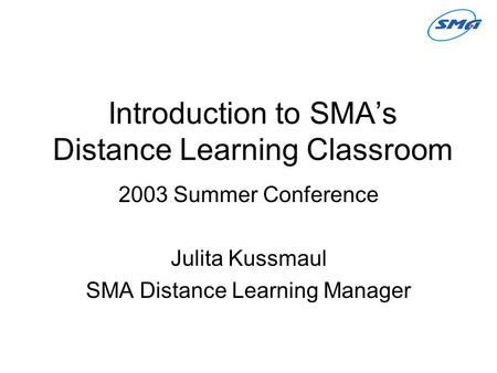Introduction to SMA’s Distance Learning Classroom 2003 Summer Conference Julita Kussmaul SMA Distance Learning Manager.
