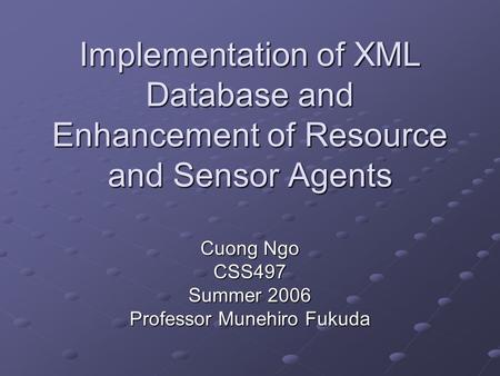 Implementation of XML Database and Enhancement of Resource and Sensor Agents Cuong Ngo CSS497 Summer 2006 Professor Munehiro Fukuda.