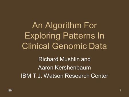 IBM1 An Algorithm For Exploring Patterns In Clinical Genomic Data Richard Mushlin and Aaron Kershenbaum IBM T.J. Watson Research Center.